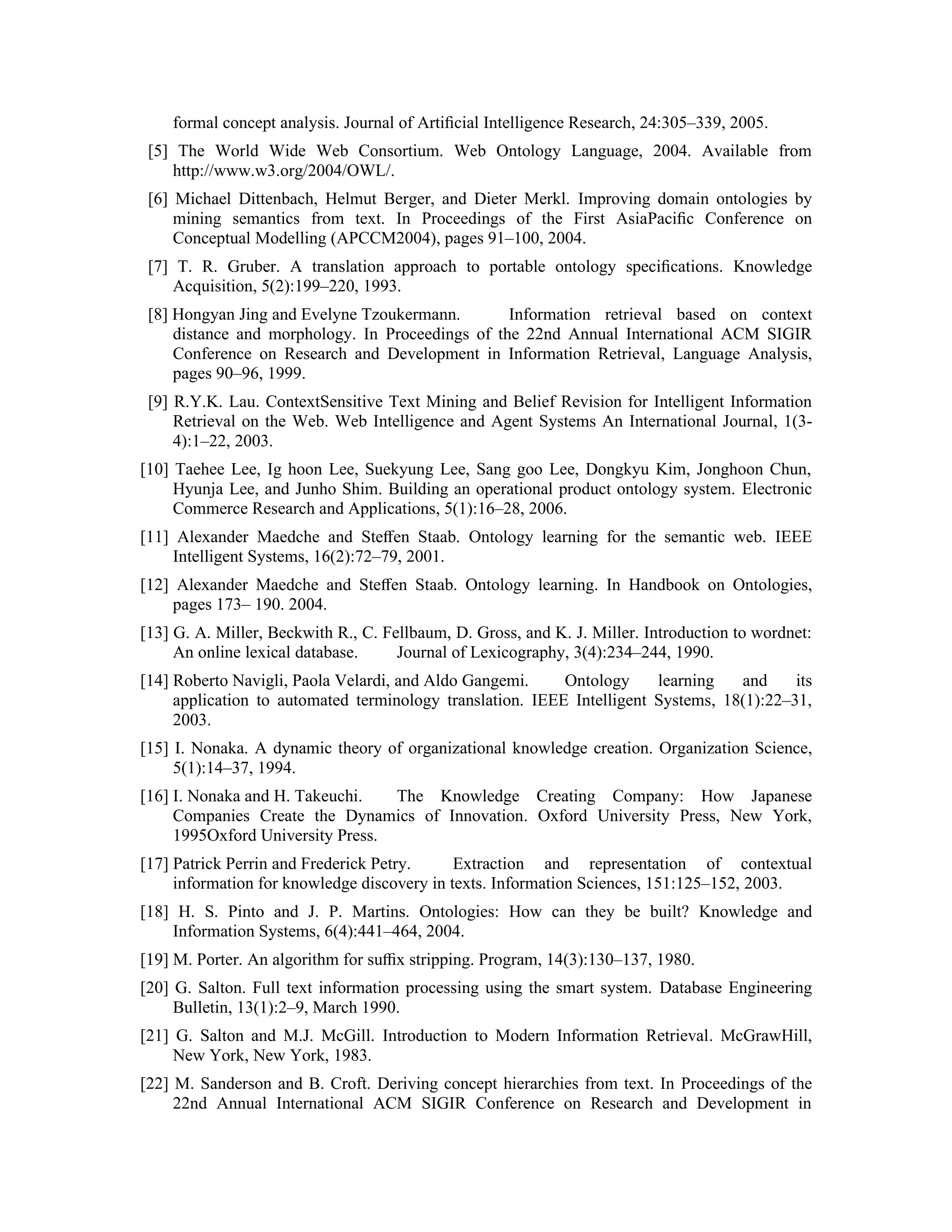 formal concept analysis. Journal of Artiﬁcial Intelligence Research, 24:305–339, 2005.
 [5] The World Wide Web Consortium. Web Ontology Language, 2004. Available from
    http://www.w3.org/2004/OWL/.
 [6] Michael Dittenbach, Helmut Berger, and Dieter Merkl. Improving domain ontologies by
     mining semantics from text. In Proceedings of the First AsiaPaciﬁc Conference on
     Conceptual Modelling (APCCM2004), pages 91–100, 2004.
 [7] T. R. Gruber. A translation approach to portable ontology speciﬁcations. Knowledge
     Acquisition, 5(2):199–220, 1993.
 [8] Hongyan Jing and Evelyne Tzoukermann.        Information retrieval based on context
     distance and morphology. In Proceedings of the 22nd Annual International ACM SIGIR
     Conference on Research and Development in Information Retrieval, Language Analysis,
     pages 90–96, 1999.
 [9] R.Y.K. Lau. ContextSensitive Text Mining and Belief Revision for Intelligent Information
     Retrieval on the Web. Web Intelligence and Agent Systems An International Journal, 1(3-
     4):1–22, 2003.
[10] Taehee Lee, Ig hoon Lee, Suekyung Lee, Sang goo Lee, Dongkyu Kim, Jonghoon Chun,
     Hyunja Lee, and Junho Shim. Building an operational product ontology system. Electronic
     Commerce Research and Applications, 5(1):16–28, 2006.
[11] Alexander Maedche and Steﬀen Staab. Ontology learning for the semantic web. IEEE
    Intelligent Systems, 16(2):72–79, 2001.
[12] Alexander Maedche and Steﬀen Staab. Ontology learning. In Handbook on Ontologies,
     pages 173– 190. 2004.
[13] G. A. Miller, Beckwith R., C. Fellbaum, D. Gross, and K. J. Miller. Introduction to wordnet:
     An online lexical database.     Journal of Lexicography, 3(4):234–244, 1990.
[14] Roberto Navigli, Paola Velardi, and Aldo Gangemi.     Ontology     learning   and     its
     application to automated terminology translation. IEEE Intelligent Systems, 18(1):22–31,
     2003.
[15] I. Nonaka. A dynamic theory of organizational knowledge creation. Organization Science,
     5(1):14–37, 1994.
[16] I. Nonaka and H. Takeuchi.   The Knowledge Creating Company: How Japanese
     Companies Create the Dynamics of Innovation. Oxford University Press, New York,
     1995Oxford University Press.
[17] Patrick Perrin and Frederick Petry.     Extraction and representation of contextual
     information for knowledge discovery in texts. Information Sciences, 151:125–152, 2003.
[18] H. S. Pinto and J. P. Martins. Ontologies: How can they be built? Knowledge and
    Information Systems, 6(4):441–464, 2004.
[19] M. Porter. An algorithm for suﬃx stripping. Program, 14(3):130–137, 1980.
[20] G. Salton. Full text information processing using the smart system. Database Engineering
     Bulletin, 13(1):2–9, March 1990.
[21] G. Salton and M.J. McGill. Introduction to Modern Information Retrieval. McGrawHill,
     New York, New York, 1983.
[22] M. Sanderson and B. Croft. Deriving concept hierarchies from text. In Proceedings of the
     22nd Annual International ACM SIGIR Conference on Research and Development in
 