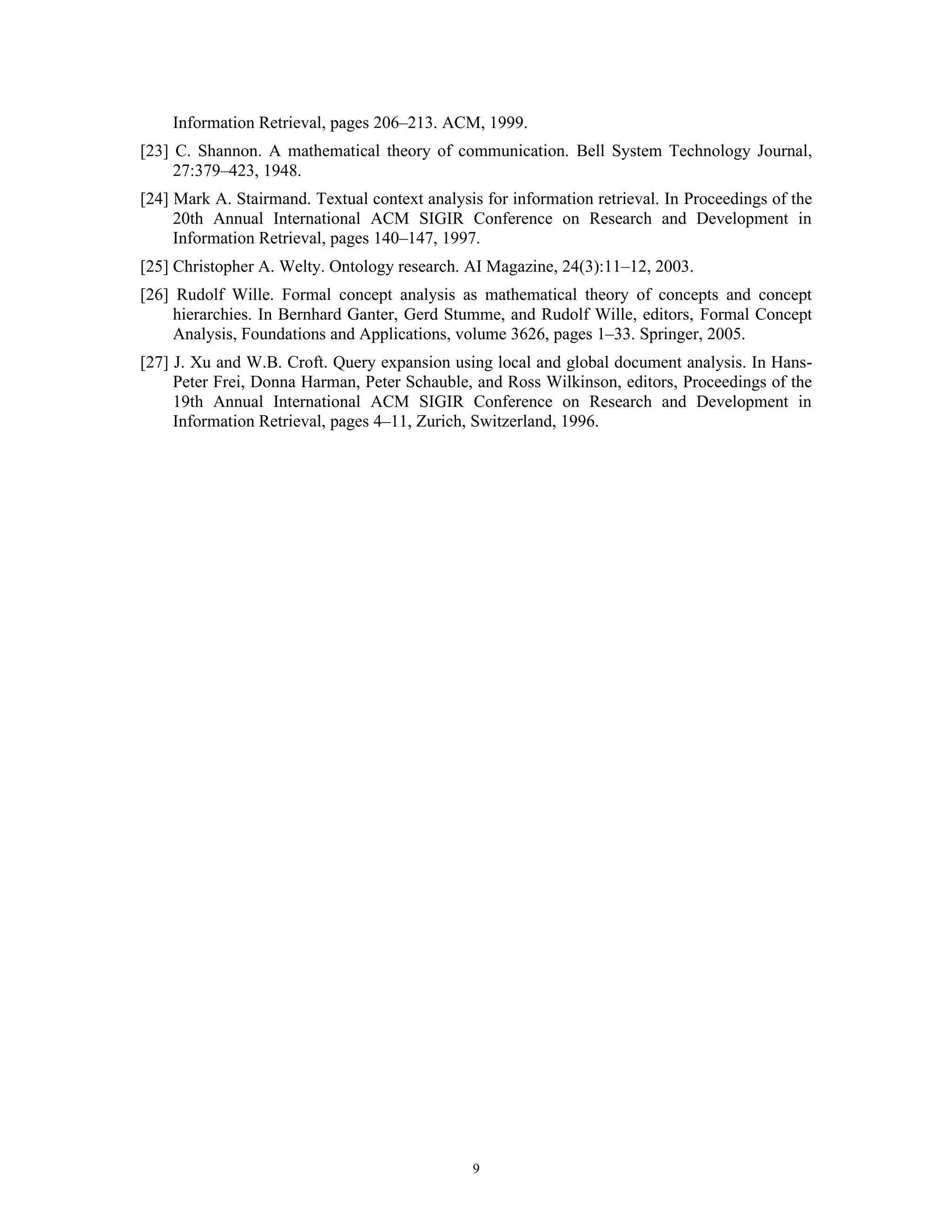 Information Retrieval, pages 206–213. ACM, 1999.
[23] C. Shannon. A mathematical theory of communication. Bell System Technology Journal,
     27:379–423, 1948.
[24] Mark A. Stairmand. Textual context analysis for information retrieval. In Proceedings of the
     20th Annual International ACM SIGIR Conference on Research and Development in
     Information Retrieval, pages 140–147, 1997.
[25] Christopher A. Welty. Ontology research. AI Magazine, 24(3):11–12, 2003.
[26] Rudolf Wille. Formal concept analysis as mathematical theory of concepts and concept
     hierarchies. In Bernhard Ganter, Gerd Stumme, and Rudolf Wille, editors, Formal Concept
     Analysis, Foundations and Applications, volume 3626, pages 1–33. Springer, 2005.
[27] J. Xu and W.B. Croft. Query expansion using local and global document analysis. In Hans-
     Peter Frei, Donna Harman, Peter Schauble, and Ross Wilkinson, editors, Proceedings of the
     19th Annual International ACM SIGIR Conference on Research and Development in
     Information Retrieval, pages 4–11, Zurich, Switzerland, 1996.




                                                9
 