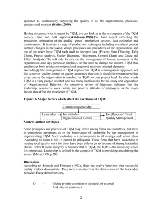 approach to continuously improving the quality of all the organizations, processes,
products and services (Kotler, 2000)

Having discussed what is meant by TQM, we can look in at the two aspects of the TQM
namely Hard and Soft aspects.(Wilkinson,1998).The hard aspect reflecting the
production orientation of the quality „gurus‟ emphasizes systems, data collection and
measurement. It involves a range of production techniques including statistical process
control, changes in the layout, design processes and procedures of the organization, and
use of the seven basic TQM tools used to interpret data. (Process Flow Charting, Tally
Charts, Pareto Analysis, Scatter Diagrams, Histograms, Control Charts and Cause and
Effect Analysis).The soft side focuses on the management of human resources in the
organization and lays particular emphasis on the need to change the culture. TQM thus
emphasizes both production oriented and employee relations oriented elements.
Accordingly the management in TQM implies that TQM is a management approach, not
just a narrow quality control or quality assurance function .It should be remembered that
every one in the organization is involved in TQM not just project head. In other words
TQM is a very people oriented and has many implications for the study and application
of Organizational Behavior. An extensive review of literature indicates that the
leadership, conducive work culture and positive attitudes of employees as the major
factors that affect the excellence of TQM.

Figure: 1- Major factors which affect the excellence of TQM.

                              Human Resource Mgt

              Leadership      Job attitudes                      Excellence of Total
                              Organizational Culture             Quality Management
Source: Author developed

Some principles and practices of TQM may differ among firms and industries, but there
is unanimous agreement as to the importance of leadership by top management in
implementing TQM. Such leadership is a pre-requisite to all strategy and action plans
.According to Juran (1989) it cannot be delegated. Those firms that have succeeded in
making total quality work for them have been able to do so because of strong leadership
(Juran, 1989) If moral integrity is fundamental to TQM, the TQM is the means by which
it is expressed. Leadership is defined in the context of TQM as providing and driving the
vision. (Mittal,1999,p:200)

Dimensions
According to Schmidt and Finnigan (1992), there are twelve behaviors that successful
quality leaders demonstrate. They were considered as the dimensions of the leadership
behavior.These dimensions are,


       D1     -       Giving priority attention to the needs of external
                      And internal customers


                                            2
 