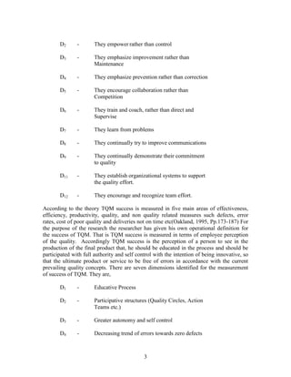 D2      -      They empower rather than control

       D3      -      They emphasize improvement rather than
                      Maintenance

       D4      -      They emphasize prevention rather than correction

       D5      -      They encourage collaboration rather than
                      Competition

       D6      -      They train and coach, rather than direct and
                      Supervise

       D7      -      They learn from problems

       D8      -      They continually try to improve communications

       D9      -      They continually demonstrate their commitment
                      to quality

       D11     -      They establish organizational systems to support
                      the quality effort.

       D12     -      They encourage and recognize team effort.

According to the theory TQM success is measured in five main areas of effectiveness,
efficiency, productivity, quality, and non quality related measures such defects, error
rates, cost of poor quality and deliveries not on time etc(Oakland, 1995, Pp.173-187) For
the purpose of the research the researcher has given his own operational definition for
the success of TQM. That is TQM success is measured in terms of employee perception
of the quality. Accordingly TQM success is the perception of a person to see in the
production of the final product that, he should be educated in the process and should be
participated with full authority and self control with the intention of being innovative, so
that the ultimate product or service to be free of errors in accordance with the current
prevailing quality concepts. There are seven dimensions identified for the measurement
of success of TQM. They are,

       D1      -      Educative Process

       D2      -      Participative structures (Quality Circles, Action
                      Teams etc.)

       D3      -      Greater autonomy and self control

       D4      -      Decreasing trend of errors towards zero defects



                                             3
 