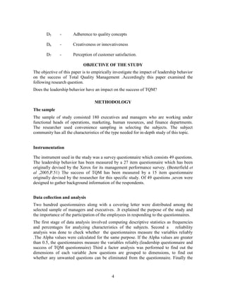 D5      -      Adherence to quality concepts

       D6      -      Creativeness or innovativeness

       D7      -      Perception of customer satisfaction.

                            OBJECTIVE OF THE STUDY
The objective of this paper is to empirically investigate the impact of leadership behavior
on the success of Total Quality Management .Accordingly this paper examined the
following research question.
Does the leadership behavior have an impact on the success of TQM?

                                   METHODOLOGY
The sample
The sample of study consisted 180 executives and managers who are working under
functional heads of operations, marketing, human resources, and finance departments.
The researcher used convenience sampling in selecting the subjects. The subject
community has all the characteristics of the type needed for in-depth study of this topic.


Instrumentation

The instrument used in the study was a survey questionnaire which consists 49 questions.
The leadership behavior has been measured by a 27 item questionnaire which has been
originally devised by the Xerox for its management performance survey. (Besterfield et
al ,2005,P.51) The success of TQM has been measured by a 15 item questionnaire
originally devised by the researcher for this specific study. Of 49 questions ,seven were
designed to gather background information of the respondents.


Data collection and analysis
Two hundred questionnaires along with a covering letter were distributed among the
selected sample of managers and executives. .It explained the purpose of the study and
the importance of the participation of the employees in responding to the questionnaires.
The first stage of data analysis involved computing descriptive statistics as frequencies
and percentages for analyzing characteristics of the subjects. Second a         reliability
analysis was done to check whether the questionnaires measure the variables reliably
.The Alpha values were calculated for the same purpose. If the Alpha values are greater
than 0.5, the questionnaires measure the variables reliably.(leadership questionnaire and
success of TQM questionnaire) Third a factor analysis was performed to find out the
dimensions of each variable ,how questions are grouped to dimensions, to find out
whether any unwanted questions can be eliminated from the questionnaire. Finally the



                                            4
 