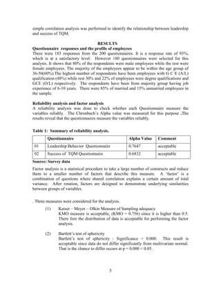 simple correlation analysis was performed to identify the relationship between leadership
and success of TQM.

                                     RESULTS
Questionnaire responses and the profile of employees
There were 185 responses from the 200 questionnaires. It is a response rate of 93%,
which is at a satisfactory level. However 180 questionnaires were selected for this
analysis. It shows that 80% of the respondents were male employees while the rest were
female employees. The majority of the employees appear to be within the age group of
36-50(60%).The highest number of respondents have been employees with G C E (A/L)
qualification (48%) while rest 30% and 22% of employees were degree qualifications and
GCE (O/L) respectively. The respondents have been from majority group having job
experience of 6-10 years. There were 85% of married and 15% unmarried employees in
the sample.

Reliability analysis and factor analysis
A reliability analysis was done to check whether each Questionnaire measure the
variables reliably. The Chronbach‟s Alpha value was measured for this purpose .The
results reveal that the questionnaires measure the variables reliably.

Table 1: Summary of reliability analysis.
        Questionnaire                                  Alpha Value      Comment
 01     Leadership Behavior Questionnaire              0.7647           acceptable
 02     Success of TQM Questionnaire                   0.6832           acceptable
Source: Survey data
Factor analysis is a statistical procedure to take a large number of constructs and reduce
them to a smaller number of factors that describe this measure. A „factor‟ is a
combination of questions where shared correlation explains a certain amount of total
variance. After rotation, factors are designed to demonstrate underlying similarities
between groups of variables.

. Three measures were considered for the analysis.
       (1)     Kaiser – Meyer – Olkin Measure of Sampling adequacy
               KMO measure is acceptable, (KMO = 0.756) since it is higher than 0.5.
               There fore the distribution of data is acceptable for performing the factor
               analysis.

       (2)     Bartlett‟s test of sphericity
               Bartlett‟s test of sphericity : Significance = 0.000. This result is
               acceptable since data do not differ significantly from multivariate normal.
               That is the chance to differ occurs at p = 0.000 < 0.05.




                                            5
 