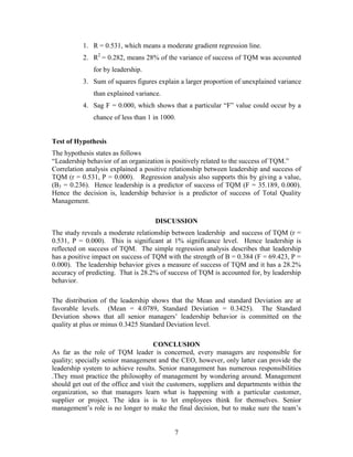1. R = 0.531, which means a moderate gradient regression line.
           2. R2 = 0.282, means 28% of the variance of success of TQM was accounted
              for by leadership.
           3. Sum of squares figures explain a larger proportion of unexplained variance
              than explained variance.
           4. Sag F = 0.000, which shows that a particular “F” value could occur by a
              chance of less than 1 in 1000.


Test of Hypothesis
The hypothesis states as follows
“Leadership behavior of an organization is positively related to the success of TQM.”
Correlation analysis explained a positive relationship between leadership and success of
TQM (r = 0.531, P = 0.000). Regression analysis also supports this by giving a value,
(B3 = 0.236). Hence leadership is a predictor of success of TQM (F = 35.189, 0.000).
Hence the decision is, leadership behavior is a predictor of success of Total Quality
Management.

                                     DISCUSSION
The study reveals a moderate relationship between leadership and success of TQM (r =
0.531, P = 0.000). This is significant at 1% significance level. Hence leadership is
reflected on success of TQM. The simple regression analysis describes that leadership
has a positive impact on success of TQM with the strength of B = 0.384 (F = 69.423, P =
0.000). The leadership behavior gives a measure of success of TQM and it has a 28.2%
accuracy of predicting. That is 28.2% of success of TQM is accounted for, by leadership
behavior.

The distribution of the leadership shows that the Mean and standard Deviation are at
favorable levels. (Mean = 4.0789, Standard Deviation = 0.3425). The Standard
Deviation shows that all senior managers‟ leadership behavior is committed on the
quality at plus or minus 0.3425 Standard Deviation level.

                                      CONCLUSION
As far as the role of TQM leader is concerned, every managers are responsible for
quality; specially senior management and the CEO, however, only latter can provide the
leadership system to achieve results. Senior management has numerous responsibilities
.They must practice the philosophy of management by wondering around. Management
should get out of the office and visit the customers, suppliers and departments within the
organization, so that managers learn what is happening with a particular customer,
supplier or project. The idea is is to let employees think for themselves. Senior
management‟s role is no longer to make the final decision, but to make sure the team‟s


                                            7
 