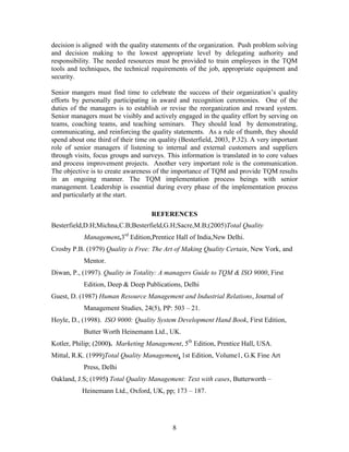 decision is aligned with the quality statements of the organization. Push problem solving
and decision making to the lowest appropriate level by delegating authority and
responsibility. The needed resources must be provided to train employees in the TQM
tools and techniques, the technical requirements of the job, appropriate equipment and
security.

Senior mangers must find time to celebrate the success of their organization‟s quality
efforts by personally participating in award and recognition ceremonies. One of the
duties of the managers is to establish or revise the reorganization and reward system.
Senior managers must be visibly and actively engaged in the quality effort by serving on
teams, coaching teams, and teaching seminars. They should lead by demonstrating,
communicating, and reinforcing the quality statements. As a rule of thumb, they should
spend about one third of their time on quality (Besterfield, 2003, P.32). A very important
role of senior managers if listening to internal and external customers and suppliers
through visits, focus groups and surveys. This information is translated in to core values
and process improvement projects. Another very important role is the communication.
The objective is to create awareness of the importance of TQM and provide TQM results
in an ongoing manner. The TQM implementation process beings with senior
management. Leadership is essential during every phase of the implementation process
and particularly at the start.

                                    REFERENCES
Besterfield,D.H;Michna,C.B;Besterfield,G.H;Sacre,M.B;(2005)Total Quality
           Management,3rd Edition,Prentice Hall of India,New Delhi.
Crosby P.B. (1979) Quality is Free: The Art of Making Quality Certain, New York, and
           Mentor.
Diwan, P., (1997). Quality in Totality: A managers Guide to TQM & ISO 9000, First
           Edition, Deep & Deep Publications, Delhi
Guest, D. (1987) Human Resource Management and Industrial Relations, Journal of
           Management Studies, 24(5), PP: 503 – 21.
Hoyle, D., (1998). ISO 9000: Quality System Development Hand Book, First Edition,
           Butter Worth Heinemann Ltd., UK.
Kotler, Philip; (2000). Marketing Management, 5th Edition, Prentice Hall, USA.
Mittal, R.K. (1999)Total Quality Management, 1st Edition, Volume1, G.K Fine Art
           Press, Delhi
Oakland, J.S; (1995) Total Quality Management: Text with cases, Butterworth –
           Heinemann Ltd., Oxford, UK, pp; 173 – 187.




                                            8
 