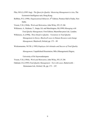 Pike, M.S.J; (1995 Aug). The Quest for Quality: Mastering Management in Asia, The
          Economist Intelligence unit, Hong Kong.
Robbins, P.S. (1998). Organizational Behavior, 8th Edition, Prentice Hall of India, New
          Delhi.
Vroom, V.H; (1964). Work and Motivation, John Wiley, NY, P; 246
Wilkinson, A., Redman, T., Snape, Ed. and Marchington, M.(1998) Managing with
           Total Quality Management, First Edition, Macmillan press Ltd., London.
Wilkinson, A; (1996). Three Roads to Quality : Variations in Total Quality
           Management in Storey, Blackwell cases in Human Resource and change
           Management, Blackwell, Oxford, pp: 173 – 89

Wickramaratne, W.P.R ;( 1995) Employee Job Attitudes and Success of Total Quality

           Management, Unpublished Dissertation, MSc (Management) Degree,

           University of Sri Jayewardenepura
Vroom, V.H; (1964). Work and Motivation, John Wiley, NY, P; 246
Oakland, J.S; (1995) Total Quality Management : Text with cases, Butterworth –
            Heinemann Ltd., Oxford, UK, pp; 173 – 187.




                                           9
 