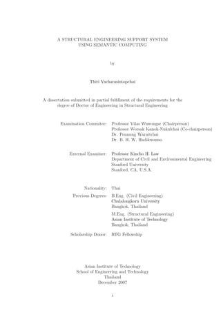 A STRUCTURAL ENGINEERING SUPPORT SYSTEM
              USING SEMANTIC COMPUTING



                                    by



                        Thiti Vacharasintopchai



A dissertation submitted in partial fulﬁllment of the requirements for the
        degree of Doctor of Engineering in Structural Engineering



         Examination Commitee:      Professor Vilas Wuwongse (Chairperson)
                                    Professor Worsak Kanok-Nukulchai (Co-chairperson)
                                    Dr. Pennung Warnitchai
                                    Dr. B. H. W. Hadikusumo


              External Examiner:    Professor Kincho H. Law
                                    Department of Civil and Environmental Engineering
                                    Stanford University
                                    Stanford, CA, U.S.A.



                     Nationality:   Thai
               Previous Degrees:    B.Eng. (Civil Engineering)
                                    Chulalongkorn University
                                    Bangkok, Thailand
                                    M.Eng. (Structural Engineering)
                                    Asian Institute of Technology
                                    Bangkok, Thailand

              Scholarship Donor:    RTG Fellowship




                     Asian Institute of Technology
                 School of Engineering and Technology
                               Thailand
                            December 2007

                                    i
 