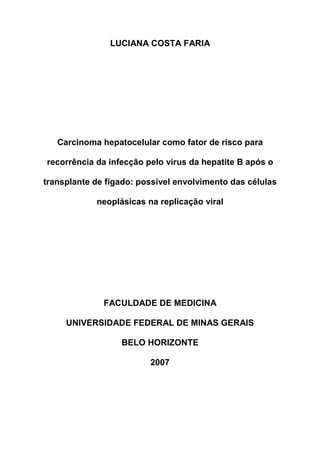 LUCIANA COSTA FARIA
Carcinoma hepatocelular como fator de risco para
recorrência da infecção pelo vírus da hepatite B após o
transplante de fígado: possível envolvimento das células
neoplásicas na replicação viral
FACULDADE DE MEDICINA
UNIVERSIDADE FEDERAL DE MINAS GERAIS
BELO HORIZONTE
2007
 