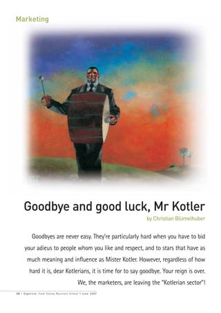Marketing




     Goodbye and good luck, Mr Kotler
                                                                       by Christian Blümelhuber


          Goodbyes are never easy. They're particularly hard when you have to bid
     your adieus to people whom you like and respect, and to stars that have as
       much meaning and influence as Mister Kotler. However, regardless of how
        hard it is, dear Kotlerians, it is time for to say goodbye. Your reign is over.
                                          We, the marketers, are leaving the “Kotlerian sector”!
3 6 I Expertise from Solvay Business School I June 2007
 