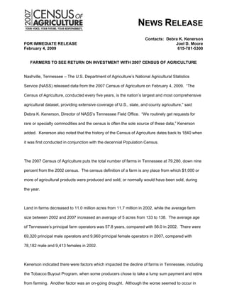 NEWS RELEASE
                                                                     Contacts: Debra K. Kenerson
FOR IMMEDIATE RELEASE                                                              Joel D. Moore
February 4, 2009                                                                    615-781-5300


   FARMERS TO SEE RETURN ON INVESTMENT WITH 2007 CENSUS OF AGRICULTURE


Nashville, Tennessee – The U.S. Department of Agriculture’s National Agricultural Statistics

Service (NASS) released data from the 2007 Census of Agriculture on February 4, 2009. “The

Census of Agriculture, conducted every five years, is the nation’s largest and most comprehensive

agricultural dataset, providing extensive coverage of U.S., state, and county agriculture,” said

Debra K. Kenerson, Director of NASS’s Tennessee Field Office. “We routinely get requests for

rare or specialty commodities and the census is often the sole source of these data,” Kenerson

added. Kenerson also noted that the history of the Census of Agriculture dates back to 1840 when

it was first conducted in conjunction with the decennial Population Census.



The 2007 Census of Agriculture puts the total number of farms in Tennessee at 79,280, down nine

percent from the 2002 census. The census definition of a farm is any place from which $1,000 or

more of agricultural products were produced and sold, or normally would have been sold, during

the year.



Land in farms decreased to 11.0 million acres from 11.7 million in 2002, while the average farm

size between 2002 and 2007 increased an average of 5 acres from 133 to 138. The average age

of Tennessee’s principal farm operators was 57.8 years, compared with 56.0 in 2002. There were

69,320 principal male operators and 9,960 principal female operators in 2007, compared with

78,182 male and 9,413 females in 2002.



Kenerson indicated there were factors which impacted the decline of farms in Tennessee, including

the Tobacco Buyout Program, when some producers chose to take a lump sum payment and retire

from farming. Another factor was an on-going drought. Although the worse seemed to occur in
 