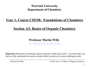 1
Professor M. Wills CH158 Year 1 A3 Basics of Organic Chemistry
Warwick University
Department of Chemistry
Year 1, Course CH158: Foundations of Chemistry
Section A3; Basics of Organic Chemistry
Professor Martin Wills
m.wills@warwick.ac.uk
Important: Please bear in mind that organic chemistry ‘builds upon itself’ – you must make sure
that you fully understand the earlier concepts before you move on to more challenging work.
 