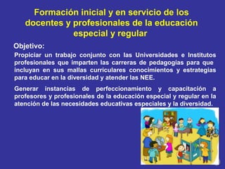 Propiciar un trabajo conjunto con las Universidades e Institutos
profesionales que imparten las carreras de pedagogías para que
incluyan en sus mallas curriculares conocimientos y estrategias
para educar en la diversidad y atender las NEE.
Generar instancias de perfeccionamiento y capacitación a
profesores y profesionales de la educación especial y regular en la
atención de las necesidades educativas especiales y la diversidad.
Objetivo:
Formación inicial y en servicio de los
docentes y profesionales de la educación
especial y regular
 