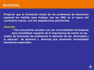 Acciones:
Propiciar que la formación inicial de los profesores de educación
especial los habilite para trabajar con las NEE en el marco del
curriculum común, con las adaptaciones pertinentes.
Avances:
- Tres encuentros anuales con las universidades formadoras
para sensibilizar respecto de la importancia de incluir en las
mallas de formación de profesores la atención de las diversidad y
la atención de alumnos y alumnas que presentan necesidades
educativas especiales.
 