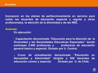 Acciones:
Incorporar en los planes de perfeccionamiento en servicio para
todos los docentes de educación especial y regular y otros
profesionales, la atención de la diversidad y de las NEE.
Avances:
En ejecución:
- Capacitación denominada “Educación para la Atención de la
Diversidad y las Necesidades Educativas Especiales” donde
participan 2.000 profesores y profesoras de educación
general básica y especial. Dictado por U. Central.
- Curso de actualización denominado “Educación en
Sexualidad y Afectividad” dirigido a 500 docentes de
educación común y especial. Dictado por U. de Chile.
 