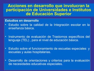 Estudios en desarrollo
• Estudio sobre la calidad de la Integración escolar en la
enseñanza básica.
• Instrumento de evaluación de Trastornos específicos del
lenguaje (TEL) , para el nivel de educación básica.
• Estudio sobre el funcionamiento de escuelas especiales y
escuelas y aulas hospitalarias.
• Desarrollo de orientaciones y criterios para la evaluación
de necesidades educativas especiales.
Acciones en desarrollo que involucran la
participación de Universidades e Institutos
de Educación Superior
 
