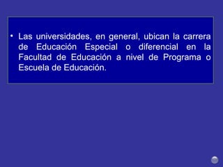 • Las universidades, en general, ubican la carrera
de Educación Especial o diferencial en la
Facultad de Educación a nivel de Programa o
Escuela de Educación.
 