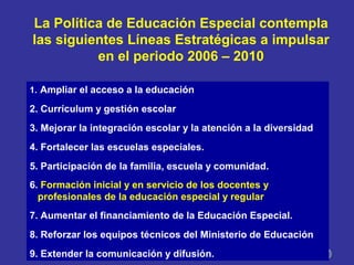 La Política de Educación Especial contempla
las siguientes Líneas Estratégicas a impulsar
en el periodo 2006 – 2010
1. Ampliar el acceso a la educación
2. Currículum y gestión escolar
3. Mejorar la integración escolar y la atención a la diversidad
4. Fortalecer las escuelas especiales.
5. Participación de la familia, escuela y comunidad.
6. Formación inicial y en servicio de los docentes y
profesionales de la educación especial y regular
7. Aumentar el financiamiento de la Educación Especial.
8. Reforzar los equipos técnicos del Ministerio de Educación
9. Extender la comunicación y difusión.
 