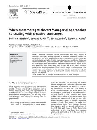 Business Horizons (2007) 50, 39 — 47




                                                                                                    www.elsevier.com/locate/bushor




When customers get clever: Managerial approaches
to dealing with creative consumers
Pierre R. Berthon a, Leyland F. Pitt b,*, Ian McCarthy b, Steven M. Kates b

a
    Bentley College, Waltham, MA 02452, USA
b
    Segal Graduate School of Business, Simon Fraser University, Vancouver, BC, Canada V6B 5K3



    KEYWORDS                              Abstract Creative consumers (defined as customers who adapt, modify, or
    Creative customers;                   transform a proprietary offering) represent an intriguing paradox for business. On
    Firm stance;                          one hand, they can signify a black hole for future revenue, with breach of copyright
    Strategic response;                   and intellectual property. On the other hand, they represent a gold mine of ideas and
    Diagnostics                           business opportunities. Central to business is the need to create and capture value,
                                          and creative consumers demand a shift in the mindsets and business models of how
                                          firms accomplish both. Based upon their attitude and action toward customer
                                          innovation, we develop a typology of firms’ stances toward creative consumers. We
                                          then consider the implications of the stances model for corporate strategy and
                                          examine a three-step approach to dealing with creative consumers: awareness,
                                          analysis, and response.
                                          D 2006 Kelley School of Business, Indiana University. All rights reserved.




1. When customers get clever                                            over the Internet for listening on mobile
                                                                        devices and personal computers. While the idea
What happens when customers get clever? What                            had been around since the year 2000, podcast-
should a firm do when creative consumers start to                       ing really took off with the 2001 advent of
modify products, hack code, and adjust services to                      Apple’s ubiquitous iPod. Yet, Apple was notori-
suit themselves? The following examples illustrate                      ously slow in capitalizing on the phenomenon,
the dilemmas managers face, and the very differ-                        perhaps fearful of the copyright and digital
ent strategies firms employ in dealing with the                         property implications of its devices being used
phenomenon:                                                             to store and play content. It was not until mid-
                                                                        2005 that Apple began to include podcasting
! Podcasting is the distribution of audio or video                      software with its iPod products or make pod-
      files, such as radio programs or music videos,                    casts available on its iTunes website. To many
                                                                        iPod owners (and to fans of podcasting), it
                                                                        seemed that Apple had, at first, discouraged
                                                                        podcasting. At the very least, the company
    * Corresponding author.                                             declined to comment on it in the early days of
      E-mail address: lpitt@sfu.edu (L.F. Pitt).                        the phenomenon.
0007-6813/$ - see front matter D 2006 Kelley School of Business, Indiana University. All rights reserved.
doi:10.1016/j.bushor.2006.05.005
 