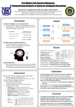 Text Matters but Speech Influences:
A Computational Analysis of Syntactic Ambiguity Resolution
Won Ik Cho¹, Jeonghwa Cho², Woo Hyun Kang¹, Nam Soo Kim¹
Department of Electrical and Computer Engineering and INMC, Seoul National University¹
Department of Linguistics, University of Michigan, Ann Arbor²
E-mail: wicho@hi.snu.ac.kr, jeonghwa@umich.edu, whkang@hi.snu.ac.kr, nkim@snu.ac.kr
Introduction
- Syntactic ambiguity as a core task in SLU
• Prosody-sensitive matters in understanding the intention
• Disambiguation is challenging only with the text in some
wh-in-situ languages, such as ko/ja
- Prosody-syntax-semantics interface?
• Textual information is important, of course
• However, not fully determinable only with text
• Speech can help disambiguation!
- Research question:
• How does audio and text interact with each other while the
disambiguation of the syntactically ambiguous utterances?
• Can simulation-based results match neurological findings?
Related Work
- Works on the intonation depending on the sentence forms
• Declarative questions (Gunlogson, 2002)
• Intonation-dependent utterances (Yun, 2019; Cho et al., 2018)
- Works on syntactic ambiguity in Korean
• Datives (Hwang & Schafer, 2009)
• Comparatives (Kim & Sells, 2010)
• Attachment regarding genetives (Baek and Yun, 2018)
• Intention (Cho et al., 2019)
• Statement (e.g., Somebody is going to bring it)
• Yes/no question (e.g., Did somebody tell you to bring it)
• Wh- question (e.g., Who's going to bring it?)
• Rhetorical question (e.g., Who says I'll bring it)
• Command (e.g., Somebody told you to bring it)
• Request (e.g., Can somebody bring it)
• Rhetorical command (e.g., See who brings it)
• 1,292
(sentences)
• 3,552
(utterances)
Models
Results
- Train 9 / Test 1 (best score)
- Attention matters (1,2)
- Co-utilization of
audio-text matters (2,3)
- Over-stack brings
collapse of attention (4,5)
- Text matters but speech influences! (3,4a/b,5)
- Parallels better at checking nuance or rhetoricalness;
Cross-attentions at telling directives and wh-intervention
- ASR output also works, to probe real-world applicability
Conclusion
- We applied parallel bidirectional recurrent encoder (PBRE),
multi-hop attention (MHA), and cross-attention (CA) to
identify the speech intention of syntactically ambiguous
utterances and scrutinized them in cross-modal perspective.
- We analyzed the result in view of experimental linguistics,
linking the co-attention frameworks to neurological findings.
Explanation
- Genuine intention cannot be inferred unless the audio and
text are both given if the sentence has syntactic ambiguity
- Not only are phonological and lexical processing subsequent, but
also the related regions interchange the information with each
other via various language pathways
- Possibly do so more intensively when faced with ambiguous
utterance
- The information flow is not only restricted to phonological
information but can be extended to emotional information, as
required for understanding rhetorical utterances
 
