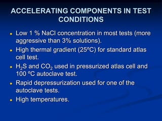 ACCELERATING COMPONENTS IN TEST
CONDITIONS
● Low 1 % NaCl concentration in most tests (more
aggressive than 3% solutions).
● High thermal gradient (25ºC) for standard atlas
cell test.
● H2S and CO2 used in pressurized atlas cell and
100 ºC autoclave test.
● Rapid depressurization used for one of the
autoclave tests.
● High temperatures.
 