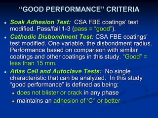 “GOOD PERFORMANCE” CRITERIA
● Soak Adhesion Test: CSA FBE coatings’ test
modified. Pass/fail 1-3 (pass = “good”).
● Cathodic Disbondment Test: CSA FBE coatings’
test modified. One variable, the disbondment radius.
Performance based on comparison with similar
coatings and other coatings in this study. “Good” =
less than 15 mm.
● Atlas Cell and Autoclave Tests: No single
characteristic that can be analyzed. In this study
“good performance” is defined as being:
● does not blister or crack in any phase
● maintains an adhesion of ‘C-’ or better
 