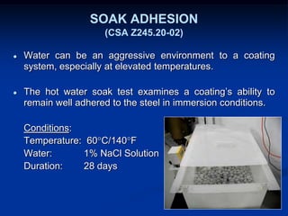 SOAK ADHESION
(CSA Z245.20-02)
● Water can be an aggressive environment to a coating
system, especially at elevated temperatures.
● The hot water soak test examines a coating’s ability to
remain well adhered to the steel in immersion conditions.
Conditions:
Temperature: 60°C/140°F
Water: 1% NaCl Solution
Duration: 28 days
 
