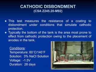 CATHODIC DISBONDMENT
(CSA Z245.20-M92)
 This test measures the resistance of a coating to
disbondment under conditions that simulate cathodic
protection.
 Typically the bottom of the tank is the area most prone to
effect from cathodic protection owing to the placement of
anodes in the tank.
Conditions:
Temperature: 60˚C/140˚F
Solution: 3% NaCl Solution
Voltage: -1.5V
Duration: 28 days
 