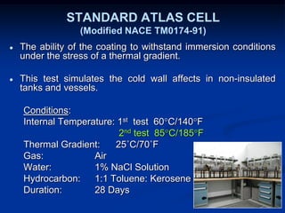 STANDARD ATLAS CELL
(Modified NACE TM0174-91)
● The ability of the coating to withstand immersion conditions
under the stress of a thermal gradient.
● This test simulates the cold wall affects in non-insulated
tanks and vessels.
Conditions:
Internal Temperature: 1st test 60°C/140°F
2nd test 85°C/185°F
Thermal Gradient: 25˚C/70˚F
Gas: Air
Water: 1% NaCl Solution
Hydrocarbon: 1:1 Toluene: Kerosene
Duration: 28 Days
 