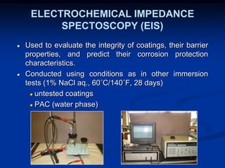 ELECTROCHEMICAL IMPEDANCE
SPECTOSCOPY (EIS)
● Used to evaluate the integrity of coatings, their barrier
properties, and predict their corrosion protection
characteristics.
● Conducted using conditions as in other immersion
tests (1% NaCl aq., 60˚C/140˚F, 28 days)
● untested coatings
● PAC (water phase)
 