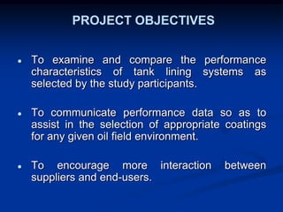 PROJECT OBJECTIVES
● To examine and compare the performance
characteristics of tank lining systems as
selected by the study participants.
● To communicate performance data so as to
assist in the selection of appropriate coatings
for any given oil field environment.
● To encourage more interaction between
suppliers and end-users.
 