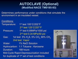 Determines performance under conditions that simulate the
environment in an insulated vessel.
Conditions:
Temperature: 1st test 100°C/202°F
2nd test 125°C/257°F
Pressure: 1st test 6.89MPa/1000 psi
2nd test 0.34 MPa/50 psi
Gas: 1st test 5% H2S, 5% CO2, 90% CH4
2nd test Vapor
Water: 1% NaCl Solution
Hydrocarbon: 1:1 Toluene : Kerosene
Duration: 168 hours
Mid-Cycle Rapid Depressurization included
for duplicate of 1st set of test conditions
AUTOCLAVE (Optional)
(Modified NACE TM0185-93)
 