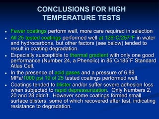● Fewer coatings perform well, more care required in selection
● All 25 tested coatings performed well at 125C/257F in water
and hydrocarbons, but other factors (see below) tended to
result in coating degradation.
● Especially susceptible to thermal gradient with only one good
performance (Number 24, a Phenolic) in 85˚C/185˚F Standard
Atlas Cell.
● In the presence of acid gases and a pressure of 6.89
MPa/1000 psi 19 of 25 tested coatings performed well.
● Coatings tended to blister and/or suffer severe adhesion loss
when subjected to rapid depressurization. Only Numbers 2,
20 and 28 didn’t. However some coatings formed small
surface blisters, some of which recovered after test, indicating
resistance to degradation.
CONCLUSIONS FOR HIGH
TEMPERATURE TESTS
 