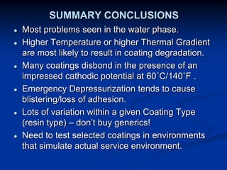 SUMMARY CONCLUSIONS
● Most problems seen in the water phase.
● Higher Temperature or higher Thermal Gradient
are most likely to result in coating degradation.
● Many coatings disbond in the presence of an
impressed cathodic potential at 60˚C/140˚F .
● Emergency Depressurization tends to cause
blistering/loss of adhesion.
● Lots of variation within a given Coating Type
(resin type) – don’t buy generics!
● Need to test selected coatings in environments
that simulate actual service environment.
 
