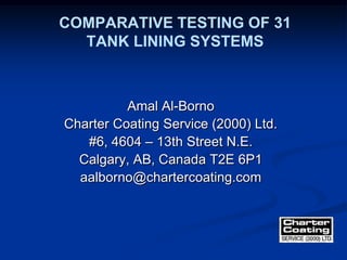 COMPARATIVE TESTING OF 31
TANK LINING SYSTEMS
Amal Al-Borno
Charter Coating Service (2000) Ltd.
#6, 4604 – 13th Street N.E.
Calgary, AB, Canada T2E 6P1
aalborno@chartercoating.com
 