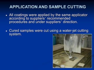 APPLICATION AND SAMPLE CUTTING
● All coatings were applied by the same applicator
according to suppliers’ recommended
procedures and under suppliers’ direction.
● Cured samples were cut using a water-jet cutting
system.
 