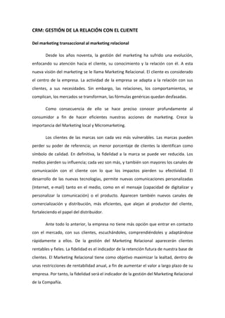 CRM: GESTIÓN DE LA RELACIÓN CON EL CLIENTE  

Del marketing transaccional al marketing relacional  

        Desde  los  años  noventa,  la  gestión  del  marketing  ha  sufrido  una  evolución, 
enfocando  su  atención  hacia  el  cliente,  su  conocimiento  y  la  relación  con  él.  A  esta 
nueva visión del marketing se le llama Marketing Relacional. El cliente es considerado 
el  centro  de  la  empresa.  La  actividad  de  la  empresa  se  adapta  a  la  relación  con  sus 
clientes,  a  sus  necesidades.  Sin  embargo,  las  relaciones,  los  comportamientos,  se 
complican, los mercados se transforman, las fórmulas genéricas quedan desfasadas. 

        Como  consecuencia  de  ello  se  hace  preciso  conocer  profundamente  al 
consumidor  a  fin  de  hacer  eficientes  nuestras  acciones  de  marketing.  Crece  la 
importancia del Marketing local y Micromarketing.  

        Los  clientes  de  las  marcas  son  cada  vez  más  vulnerables.  Las  marcas  pueden 
perder  su  poder  de  referencia;  un  menor  porcentaje  de  clientes  la  identifican  como 
símbolo  de  calidad.  En  definitiva,  la  fidelidad  a  la  marca  se  puede  ver  reducida.  Los 
medios pierden su influencia; cada vez son más, y también son mayores los canales de 
comunicación  con  el  cliente  con  lo  que  los  impactos  pierden  su  efectividad.  El 
desarrollo  de  las  nuevas  tecnologías,  permite  nuevas  comunicaciones  personalizadas 
(Internet,  e‐mail)  tanto  en  el  medio,  como  en  el  mensaje  (capacidad  de  digitalizar  y 
personalizar  la  comunicación)  o  el  producto.  Aparecen  también  nuevos  canales  de 
comercialización  y  distribución,  más  eficientes,  que  alejan  al  productor  del  cliente, 
fortaleciendo el papel del distribuidor.  

        Ante todo lo anterior, la empresa no tiene más opción que entrar en contacto 
con  el  mercado,  con  sus  clientes,  escuchándoles,  comprendiéndoles  y  adaptándose 
rápidamente  a  ellos.  De  la  gestión  del  Marketing  Relacional  aparecerán  clientes 
rentables y fieles. La fidelidad es el indicador de la retención futura de nuestra base de 
clientes. El Marketing Relacional tiene como objetivo maximizar la lealtad, dentro de 
unas restricciones de rentabilidad anual, a fin de aumentar el valor a largo plazo de su 
empresa. Por tanto, la fidelidad será el indicador de la gestión del Marketing Relacional 
de la Compañía.  
 