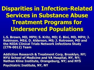 Disparities in Infection-Related Services in Substance Abuse Treatment Programs for Underserved Populations L.S. Brown, MD, MPH; S. Kritz, MD; E. Bini, MD, MPH; J. Robinson, MEd, D. Alderson, MS; J. Rotrosen, MD and the NIDA Clinical Trials Network Infections Study (CTN-0012) Team Addiction Research & Treatment Corp, Brooklyn, NY; NYU School of Medicine and VA Hospital, NY, NY; Nathan Kline Institute, Orangeburg, NY; and NYS Psychiatric Institute, NY, NY   