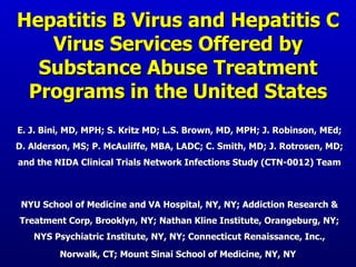 Hepatitis B Virus and Hepatitis C Virus Services Offered by Substance Abuse Treatment Programs in the United States E. J. Bini, MD, MPH; S. Kritz MD; L.S. Brown, MD, MPH; J. Robinson, MEd; D. Alderson, MS; P. McAuliffe, MBA, LADC; C. Smith, MD; J. Rotrosen, MD; and the NIDA Clinical Trials Network Infections Study (CTN-0012) Team NYU School of Medicine and VA Hospital, NY, NY; Addiction Research & Treatment Corp, Brooklyn, NY; Nathan Kline Institute, Orangeburg, NY; NYS Psychiatric Institute, NY, NY; Connecticut Renaissance, Inc., Norwalk, CT; Mount Sinai School of Medicine, NY, NY   