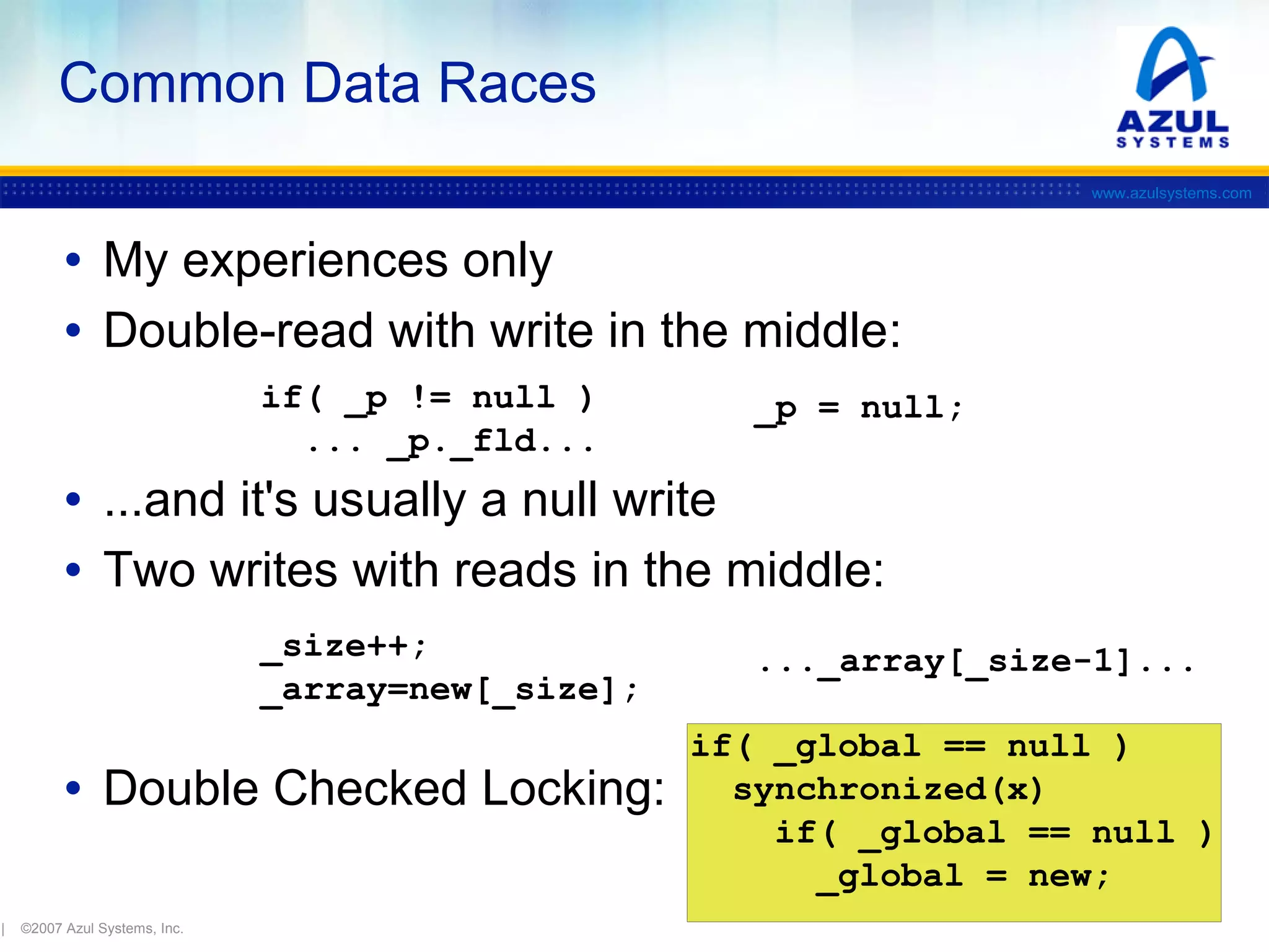 Common Data Races
www.azulsystems.com

• My experiences only
• Double-read with write in the middle:
if( _p != null )
... _p._fld...

_p = null;

• ...and it's usually a null write
• Two writes with reads in the middle:
_size++;
_array=new[_size];

• Double Checked Locking:
|

©2007 Azul Systems, Inc.

..._array[_size-1]...
if( _global == null )
synchronized(x)
if( _global == null )
_global = new;

 