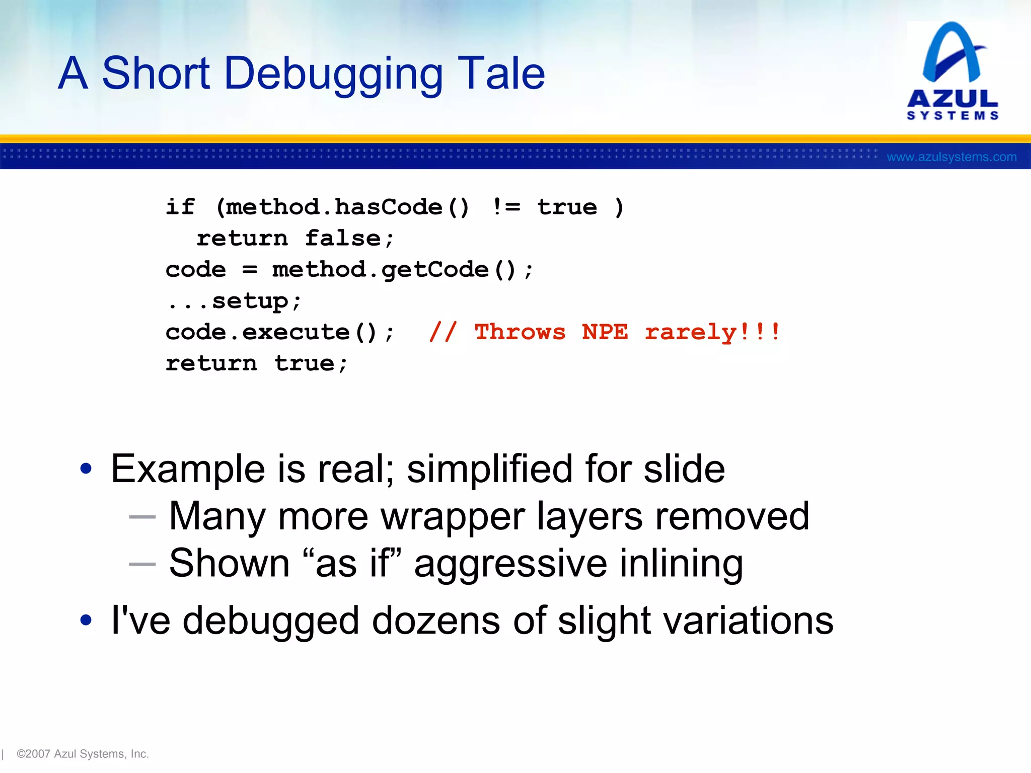A Short Debugging Tale
www.azulsystems.com

if (method.hasCode() != true )
return false;
code = method.getCode();
...setup;
code.execute(); // Throws NPE rarely!!!
return true;

• Example is real; simplified for slide
─ Many more wrapper layers removed
─ Shown “as if” aggressive inlining

• I've debugged dozens of slight variations
|

©2007 Azul Systems, Inc.

 