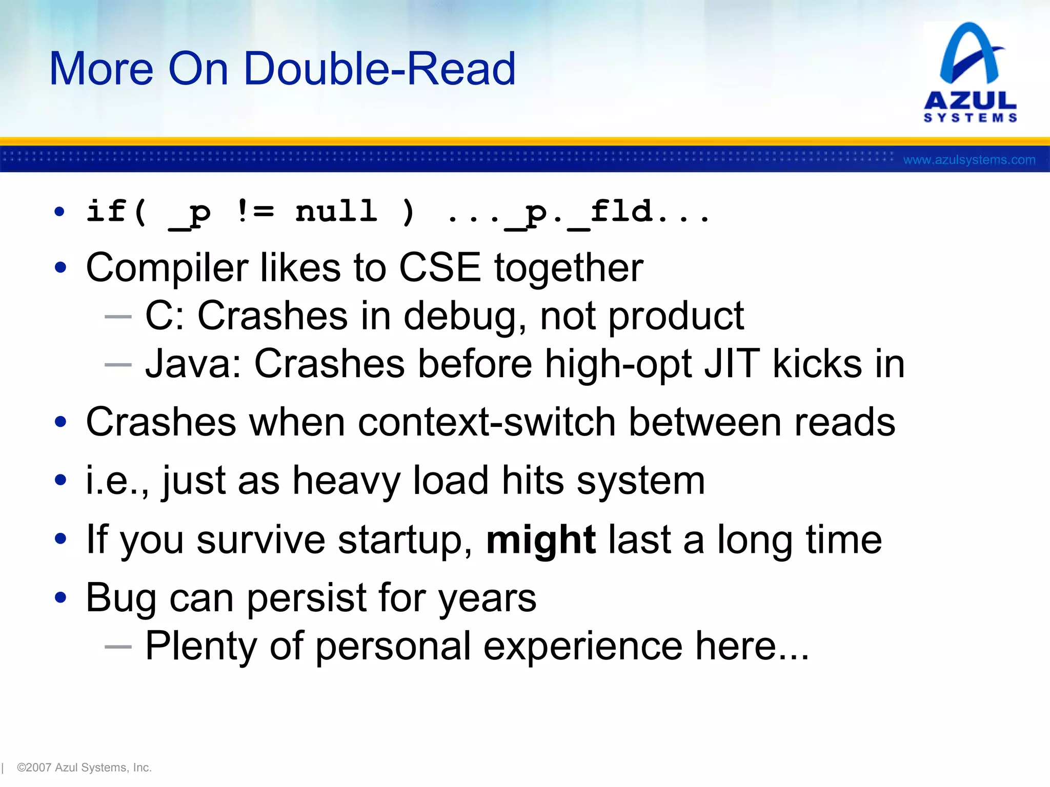 More On Double-Read
www.azulsystems.com

• if( _p != null ) ..._p._fld...

• Compiler likes to CSE together

─ C: Crashes in debug, not product
─ Java: Crashes before high-opt JIT kicks in

•
•
•
•

|

Crashes when context-switch between reads
i.e., just as heavy load hits system
If you survive startup, might last a long time
Bug can persist for years
─ Plenty of personal experience here...

©2007 Azul Systems, Inc.

 