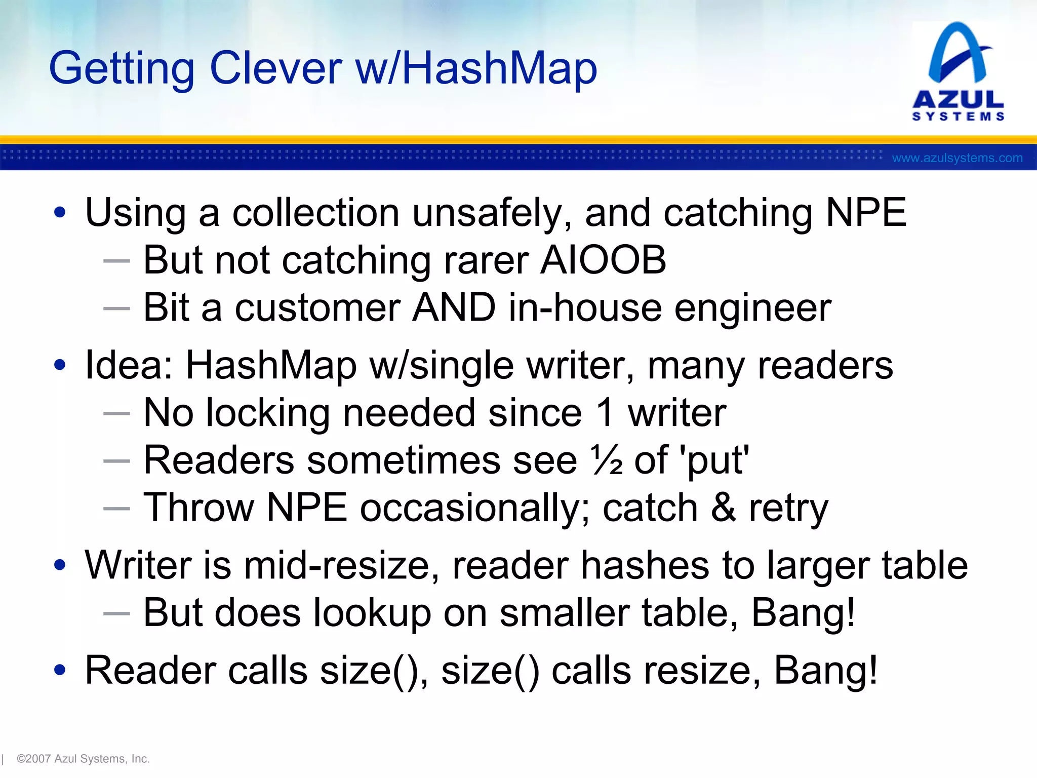 Getting Clever w/HashMap
www.azulsystems.com

• Using a collection unsafely, and catching NPE
─ But not catching rarer AIOOB
─ Bit a customer AND in-house engineer

• Idea: HashMap w/single writer, many readers
─ No locking needed since 1 writer
─ Readers sometimes see ½ of 'put'
─ Throw NPE occasionally; catch & retry

• Writer is mid-resize, reader hashes to larger table
─ But does lookup on smaller table, Bang!

• Reader calls size(), size() calls resize, Bang!
|

©2007 Azul Systems, Inc.

 