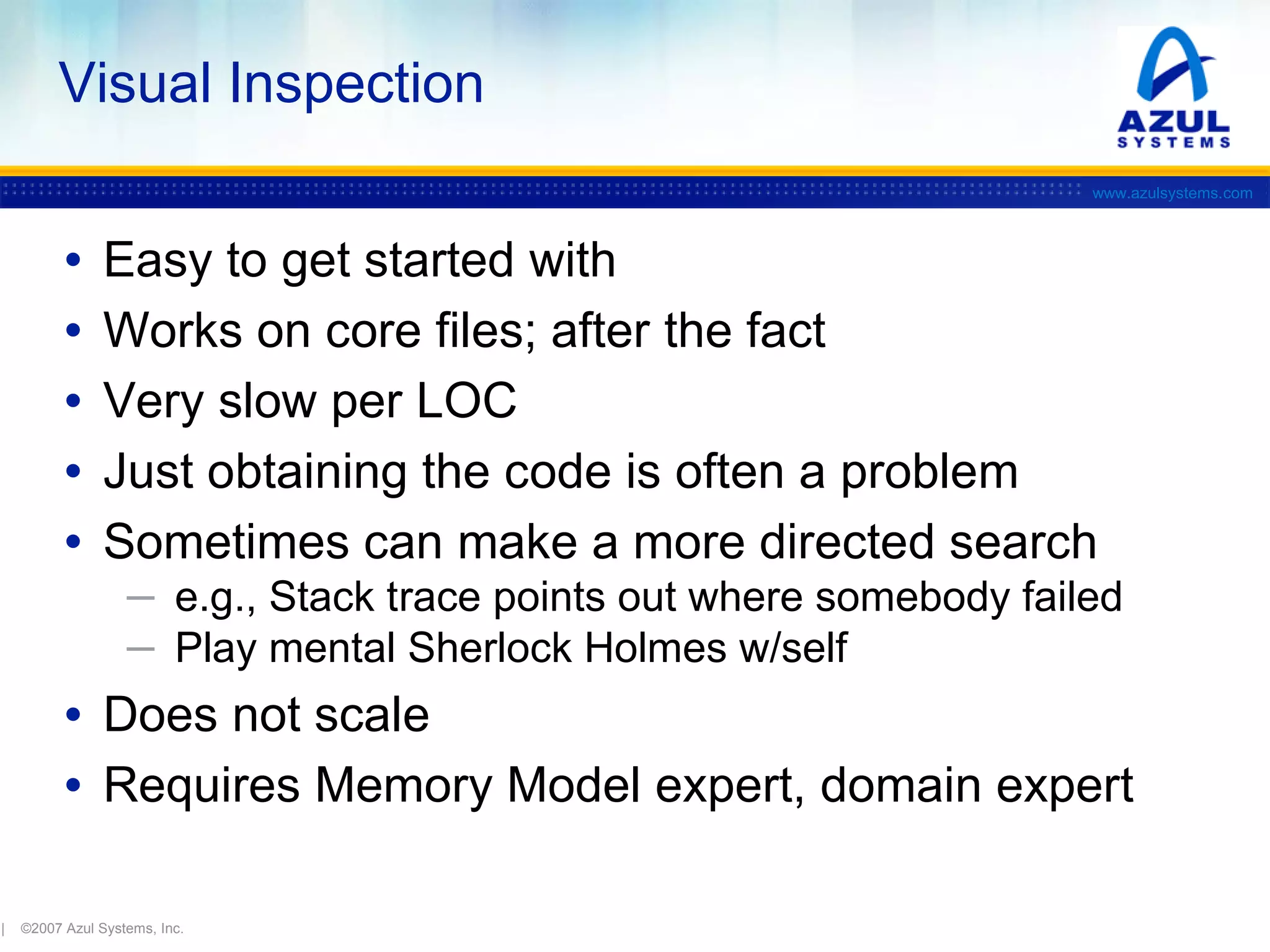Visual Inspection
www.azulsystems.com

•
•
•
•
•

Easy to get started with
Works on core files; after the fact
Very slow per LOC
Just obtaining the code is often a problem
Sometimes can make a more directed search
─ e.g., Stack trace points out where somebody failed
─ Play mental Sherlock Holmes w/self

• Does not scale
• Requires Memory Model expert, domain expert
|

©2007 Azul Systems, Inc.

 