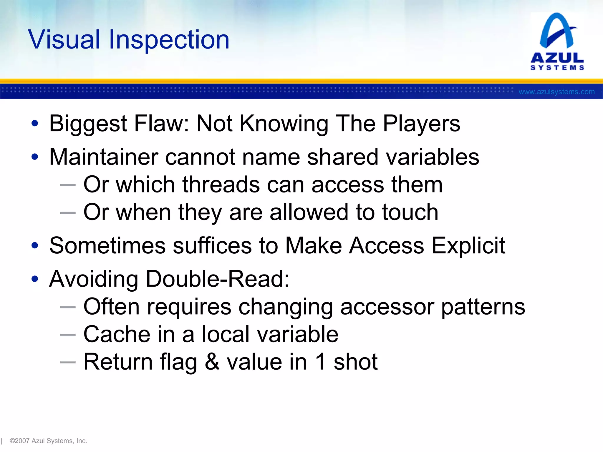 Visual Inspection
www.azulsystems.com

• Biggest Flaw: Not Knowing The Players
• Maintainer cannot name shared variables
─ Or which threads can access them
─ Or when they are allowed to touch

• Sometimes suffices to Make Access Explicit
• Avoiding Double-Read:

─ Often requires changing accessor patterns
─ Cache in a local variable
─ Return flag & value in 1 shot

|

©2007 Azul Systems, Inc.

 