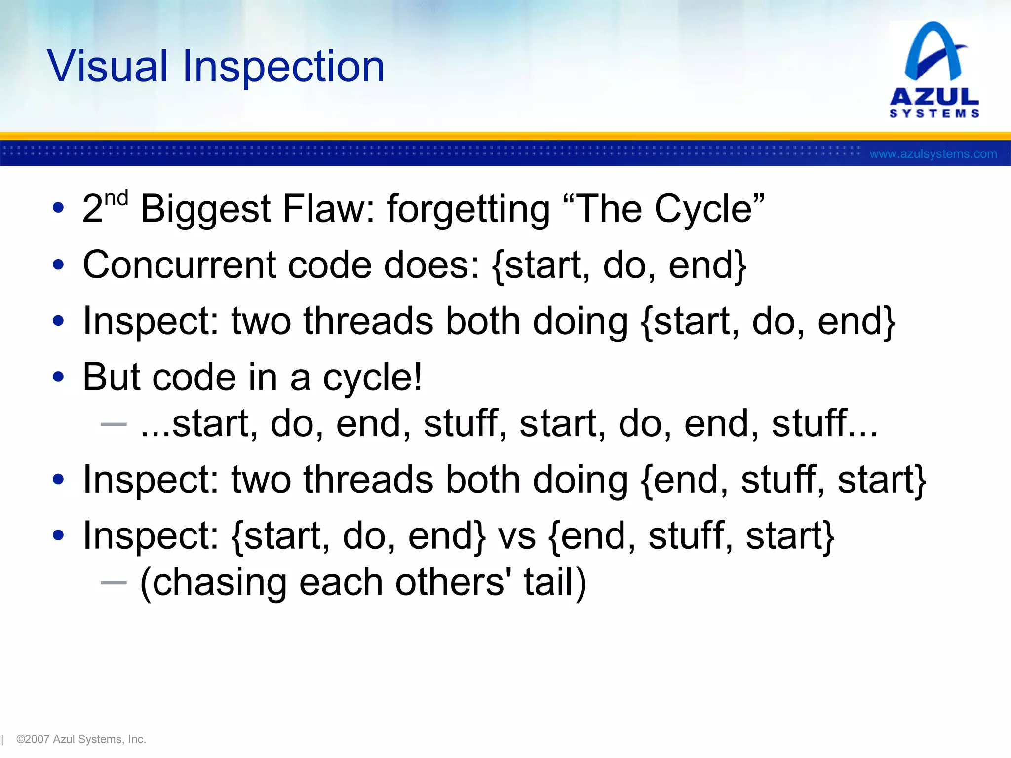 Visual Inspection
www.azulsystems.com

•
•
•
•

2nd Biggest Flaw: forgetting “The Cycle”
Concurrent code does: {start, do, end}
Inspect: two threads both doing {start, do, end}
But code in a cycle!
─ ...start, do, end, stuff, start, do, end, stuff...
• Inspect: two threads both doing {end, stuff, start}
• Inspect: {start, do, end} vs {end, stuff, start}
─ (chasing each others' tail)

|

©2007 Azul Systems, Inc.

 
