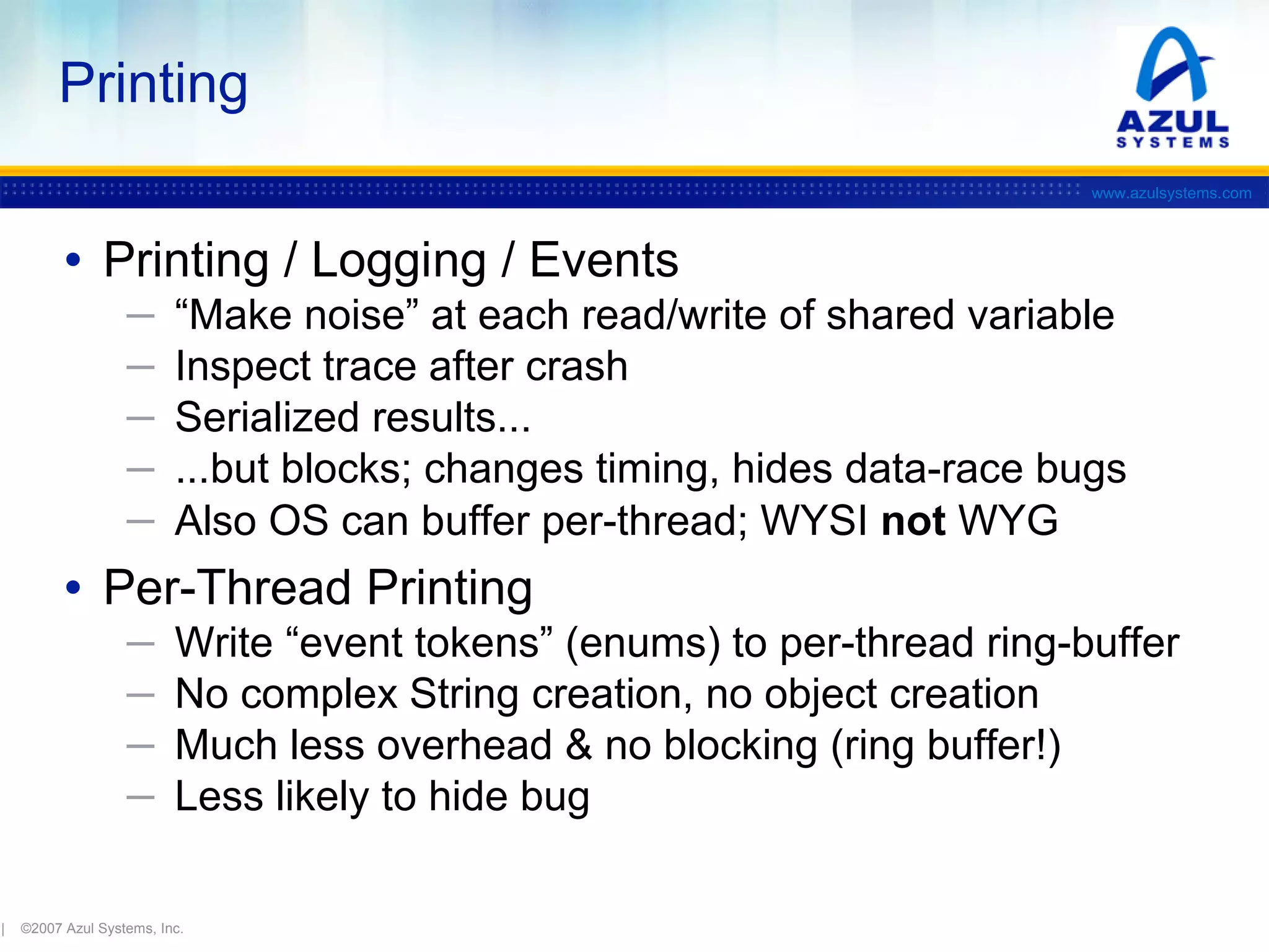 Printing
www.azulsystems.com

• Printing / Logging / Events
─
─
─
─
─

“Make noise” at each read/write of shared variable
Inspect trace after crash
Serialized results...
...but blocks; changes timing, hides data-race bugs
Also OS can buffer per-thread; WYSI not WYG

• Per-Thread Printing
─
─
─
─

|

Write “event tokens” (enums) to per-thread ring-buffer
No complex String creation, no object creation
Much less overhead & no blocking (ring buffer!)
Less likely to hide bug

©2007 Azul Systems, Inc.

 