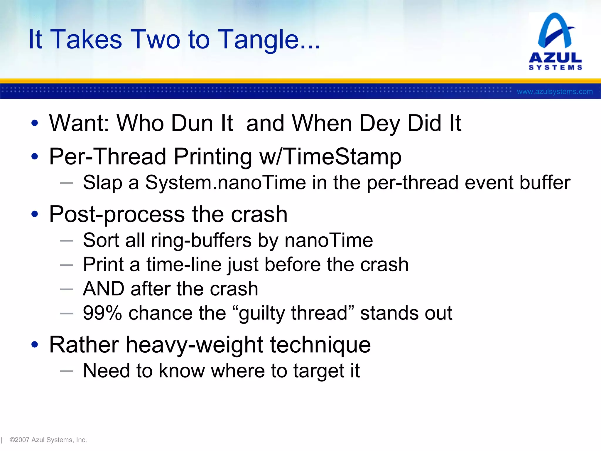 It Takes Two to Tangle...
www.azulsystems.com

• Want: Who Dun It and When Dey Did It
• Per-Thread Printing w/TimeStamp
─ Slap a System.nanoTime in the per-thread event buffer

• Post-process the crash
─
─
─
─

Sort all ring-buffers by nanoTime
Print a time-line just before the crash
AND after the crash
99% chance the “guilty thread” stands out

• Rather heavy-weight technique
─ Need to know where to target it

|

©2007 Azul Systems, Inc.

 