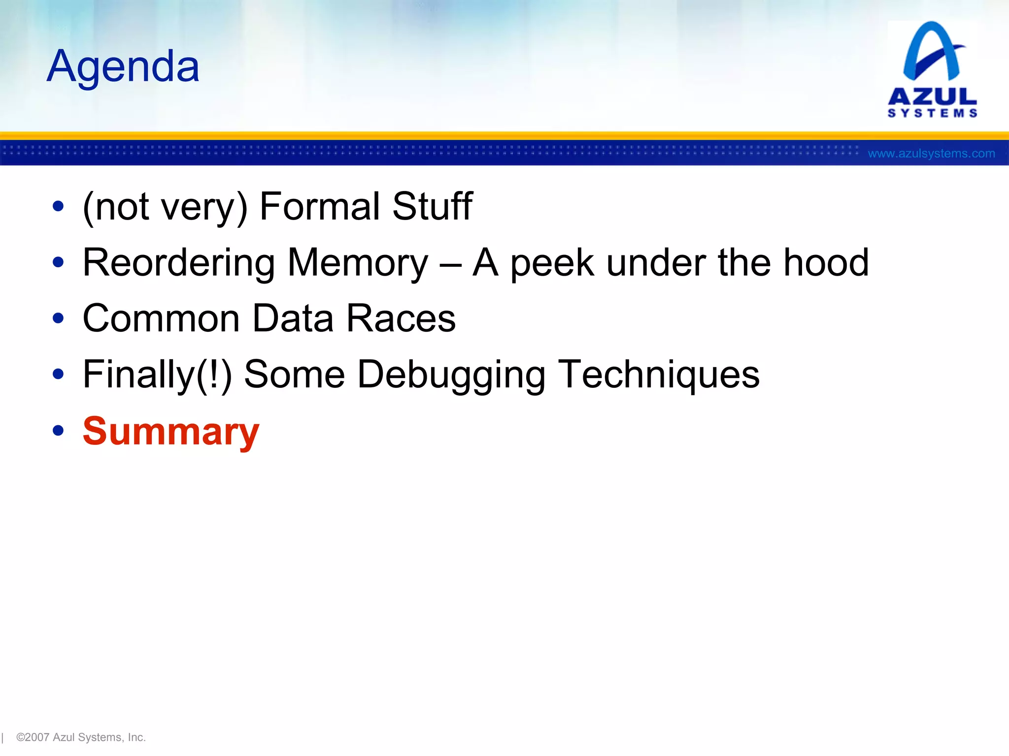 Agenda
www.azulsystems.com

•
•
•
•
•

|

(not very) Formal Stuff
Reordering Memory – A peek under the hood
Common Data Races
Finally(!) Some Debugging Techniques
Summary

©2007 Azul Systems, Inc.

 