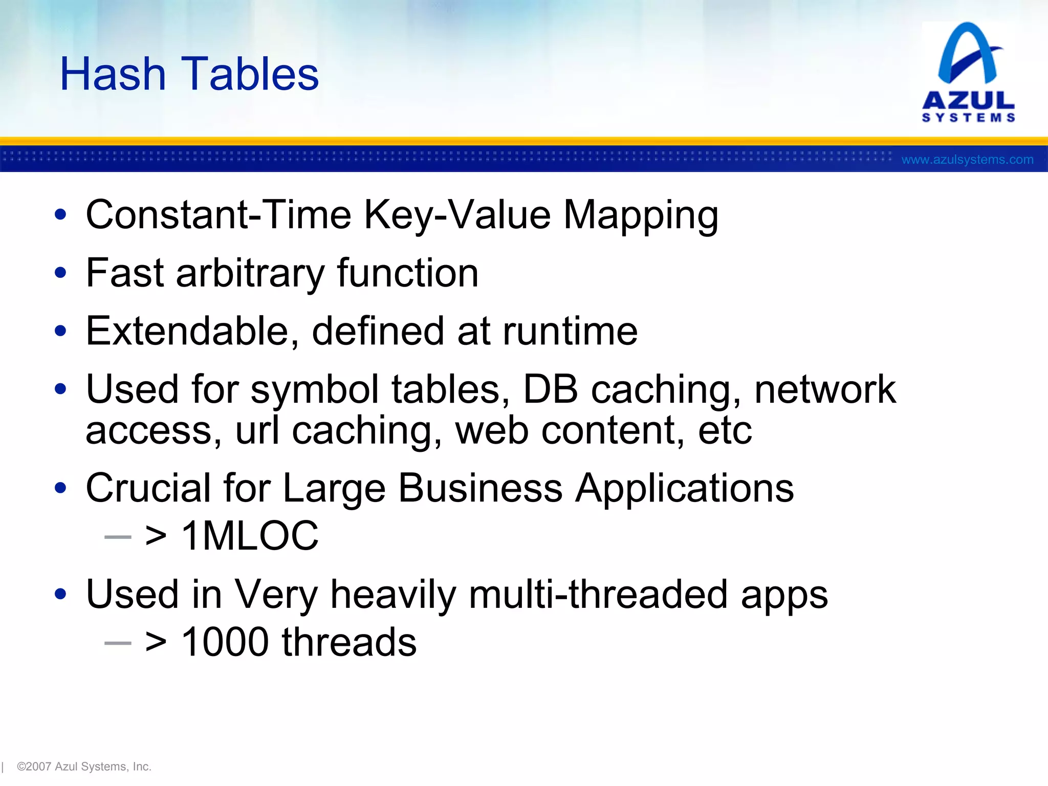 Hash Tables
www.azulsystems.com

•
•
•
•

Constant-Time Key-Value Mapping
Fast arbitrary function
Extendable, defined at runtime
Used for symbol tables, DB caching, network
access, url caching, web content, etc
• Crucial for Large Business Applications
─ > 1MLOC
• Used in Very heavily multi-threaded apps
─ > 1000 threads
|

©2007 Azul Systems, Inc.

 