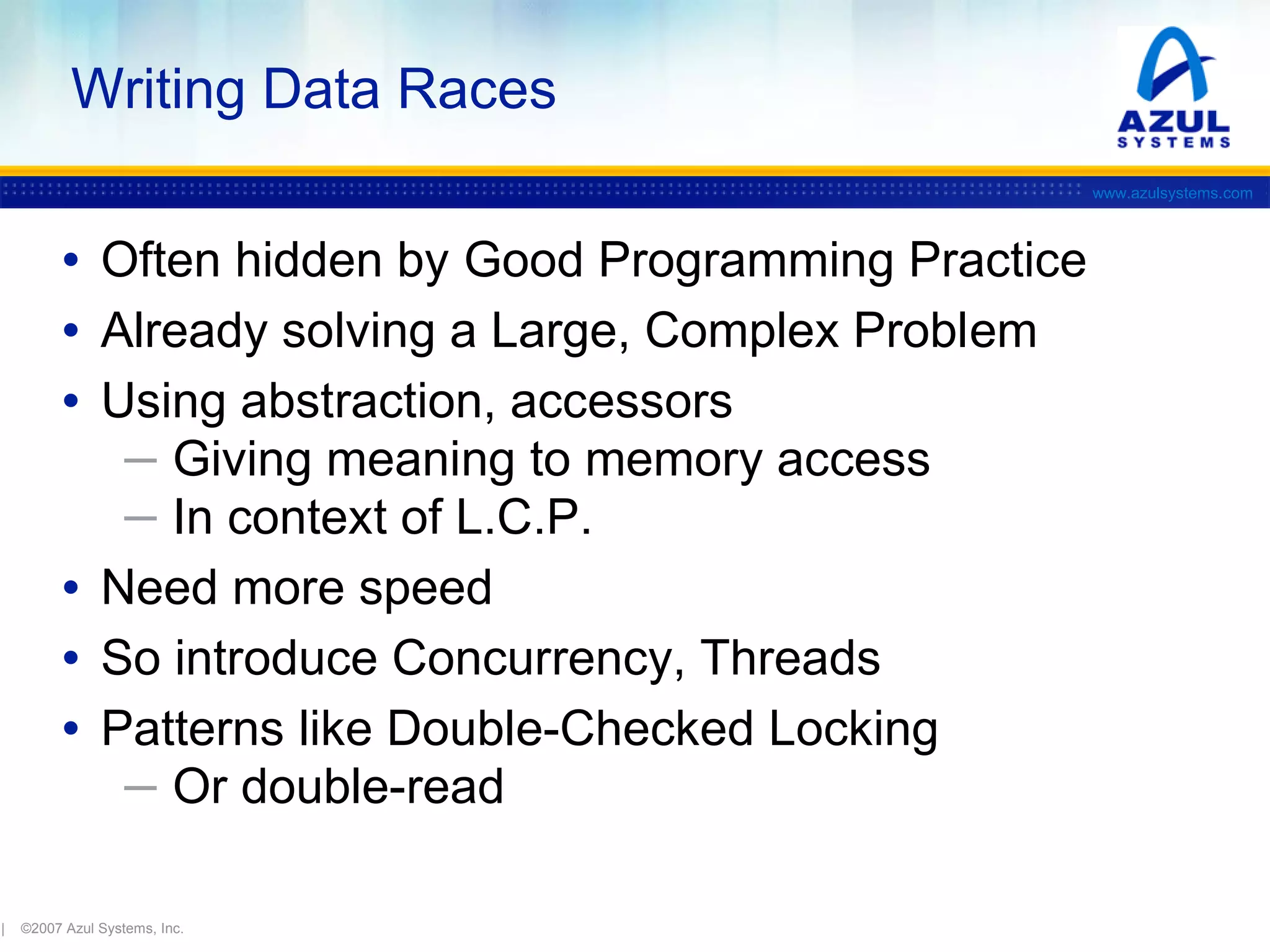 Writing Data Races
www.azulsystems.com

• Often hidden by Good Programming Practice
• Already solving a Large, Complex Problem
• Using abstraction, accessors
─ Giving meaning to memory access
─ In context of L.C.P.

• Need more speed
• So introduce Concurrency, Threads
• Patterns like Double-Checked Locking
─ Or double-read

|

©2007 Azul Systems, Inc.

 