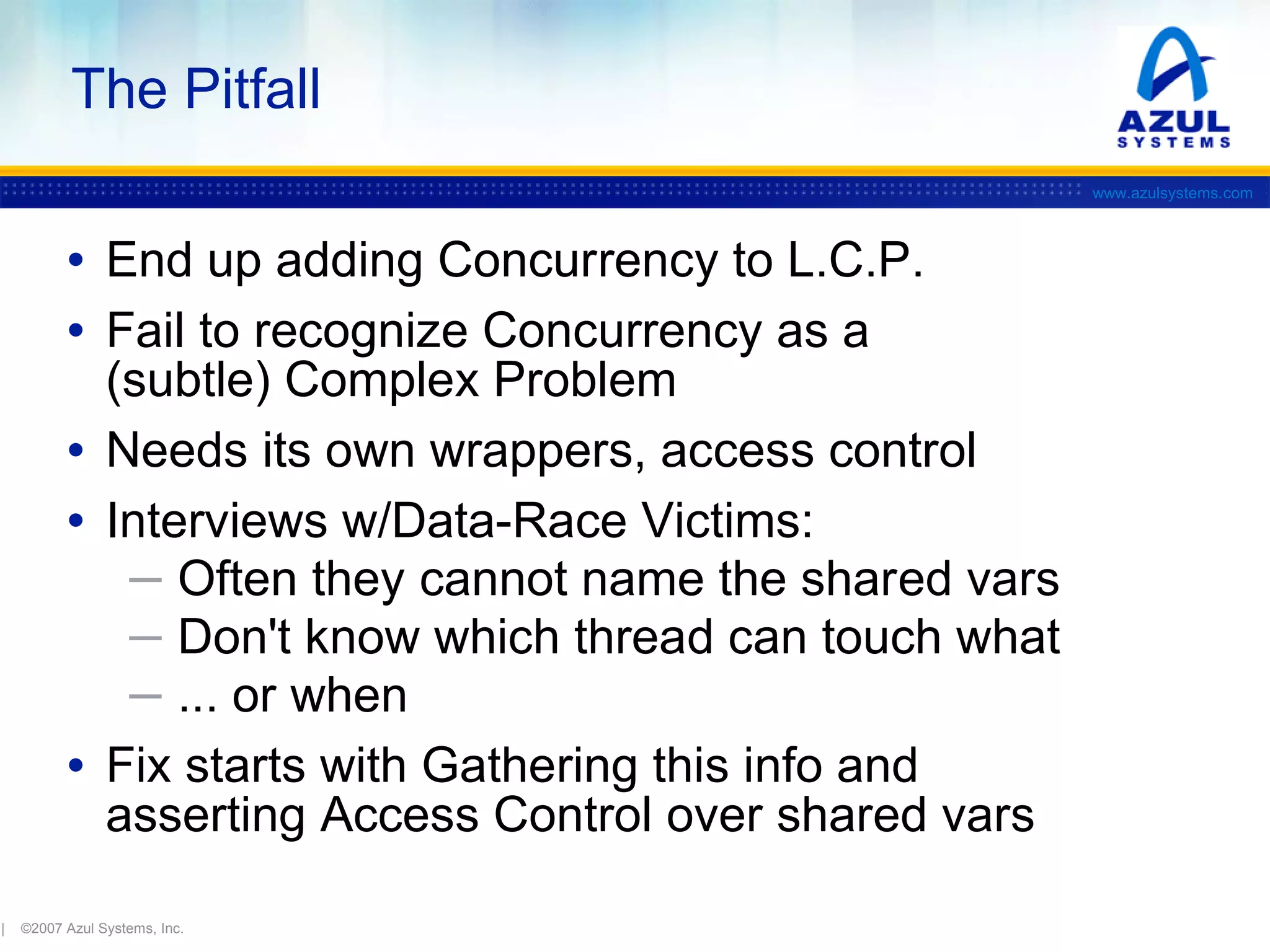 The Pitfall
www.azulsystems.com

• End up adding Concurrency to L.C.P.
• Fail to recognize Concurrency as a

(subtle) Complex Problem
• Needs its own wrappers, access control
• Interviews w/Data-Race Victims:
─ Often they cannot name the shared vars
─ Don't know which thread can touch what
─ ... or when
• Fix starts with Gathering this info and
asserting Access Control over shared vars
|

©2007 Azul Systems, Inc.

 
